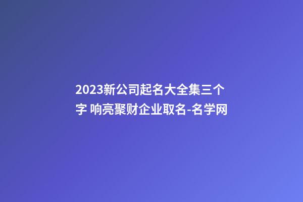 2023新公司起名大全集三个字 响亮聚财企业取名-名学网